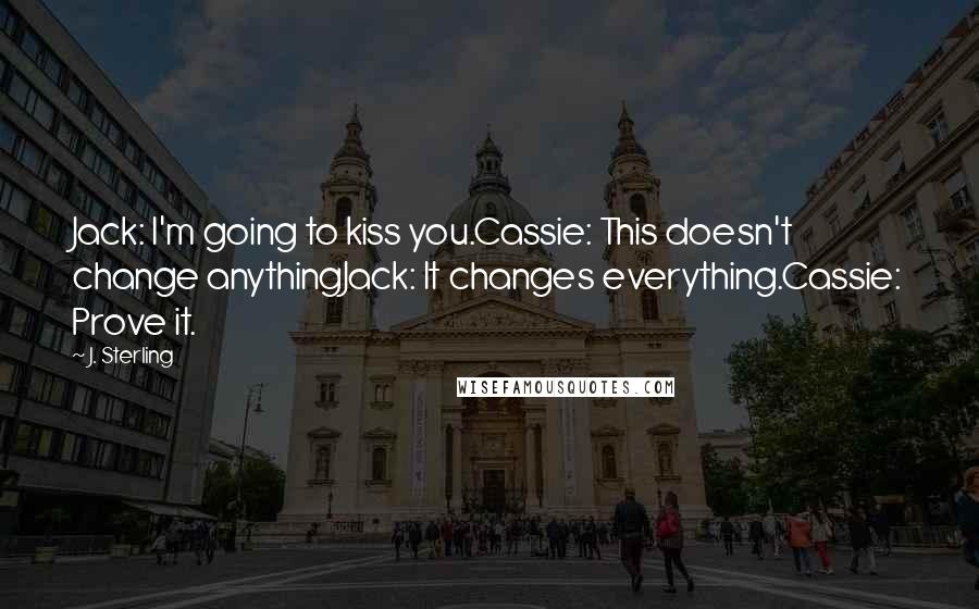 J. Sterling Quotes: Jack: I'm going to kiss you.Cassie: This doesn't change anythingJack: It changes everything.Cassie: Prove it.