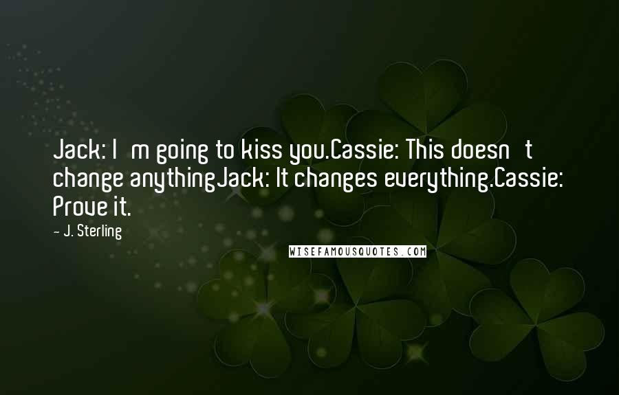 J. Sterling Quotes: Jack: I'm going to kiss you.Cassie: This doesn't change anythingJack: It changes everything.Cassie: Prove it.