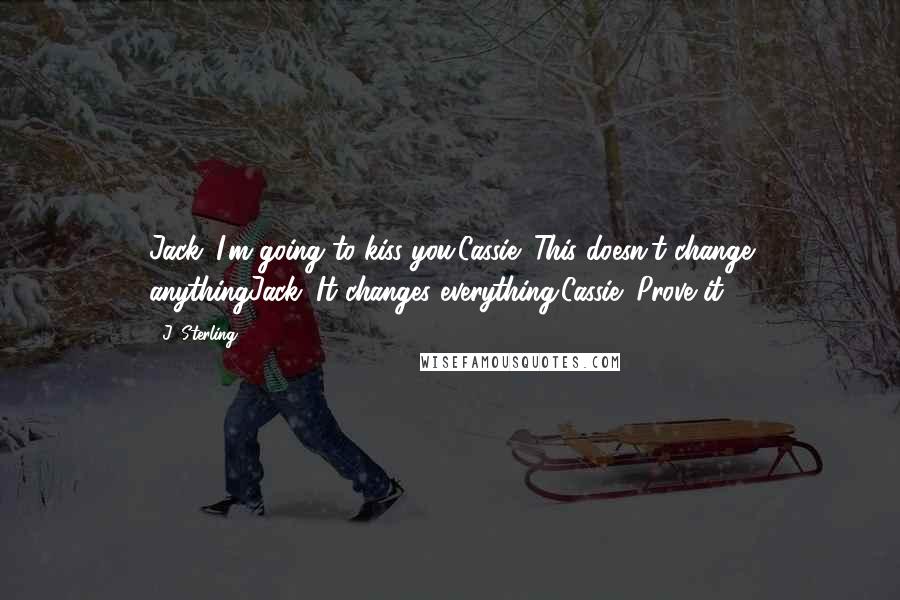 J. Sterling Quotes: Jack: I'm going to kiss you.Cassie: This doesn't change anythingJack: It changes everything.Cassie: Prove it.