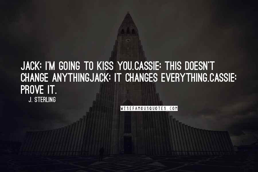 J. Sterling Quotes: Jack: I'm going to kiss you.Cassie: This doesn't change anythingJack: It changes everything.Cassie: Prove it.