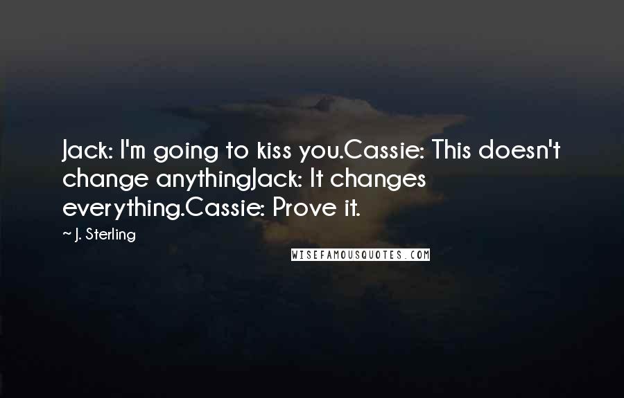 J. Sterling Quotes: Jack: I'm going to kiss you.Cassie: This doesn't change anythingJack: It changes everything.Cassie: Prove it.