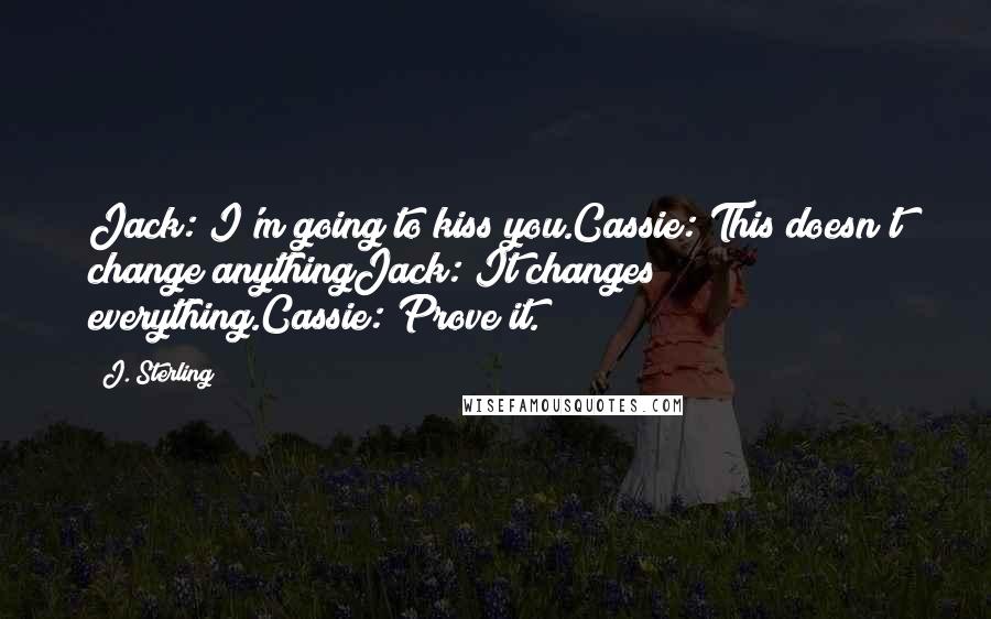 J. Sterling Quotes: Jack: I'm going to kiss you.Cassie: This doesn't change anythingJack: It changes everything.Cassie: Prove it.