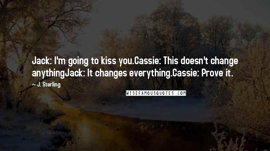 J. Sterling Quotes: Jack: I'm going to kiss you.Cassie: This doesn't change anythingJack: It changes everything.Cassie: Prove it.