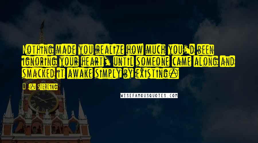 J. Sterling Quotes: Nothing made you realize how much you'd been ignoring your heart, until someone came along and smacked it awake simply by existing.