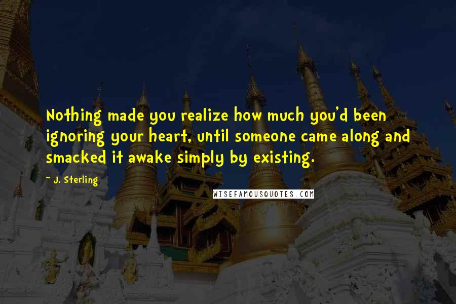 J. Sterling Quotes: Nothing made you realize how much you'd been ignoring your heart, until someone came along and smacked it awake simply by existing.