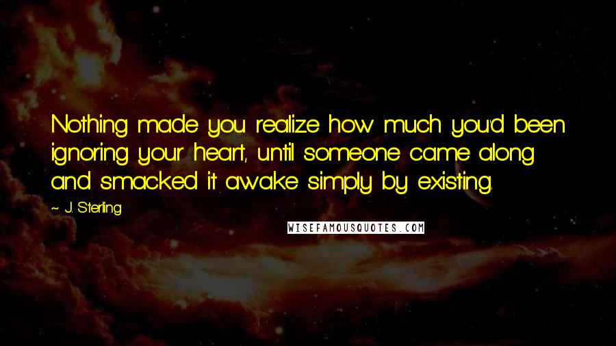 J. Sterling Quotes: Nothing made you realize how much you'd been ignoring your heart, until someone came along and smacked it awake simply by existing.