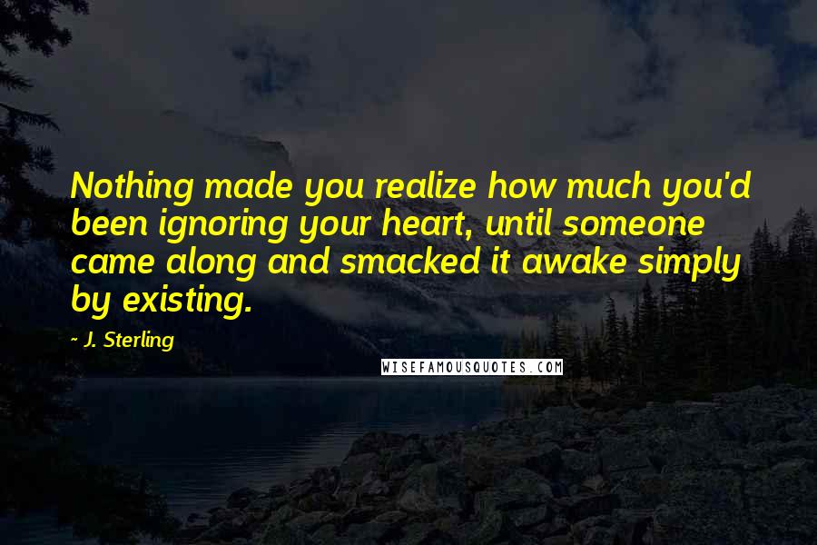 J. Sterling Quotes: Nothing made you realize how much you'd been ignoring your heart, until someone came along and smacked it awake simply by existing.