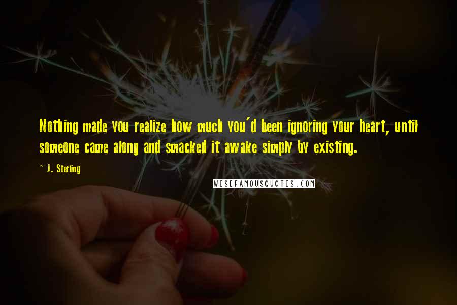 J. Sterling Quotes: Nothing made you realize how much you'd been ignoring your heart, until someone came along and smacked it awake simply by existing.