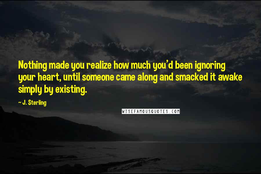 J. Sterling Quotes: Nothing made you realize how much you'd been ignoring your heart, until someone came along and smacked it awake simply by existing.