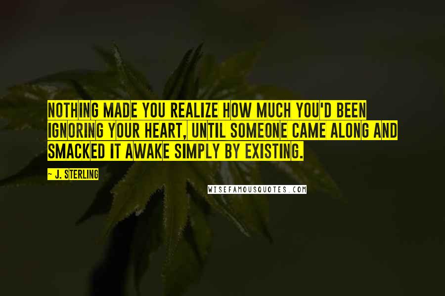 J. Sterling Quotes: Nothing made you realize how much you'd been ignoring your heart, until someone came along and smacked it awake simply by existing.