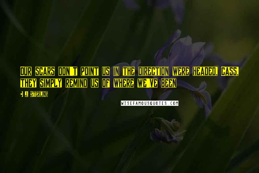 J. Sterling Quotes: Our scars don't point us in the direction were headed, Cass, they simply remind us of where we've been