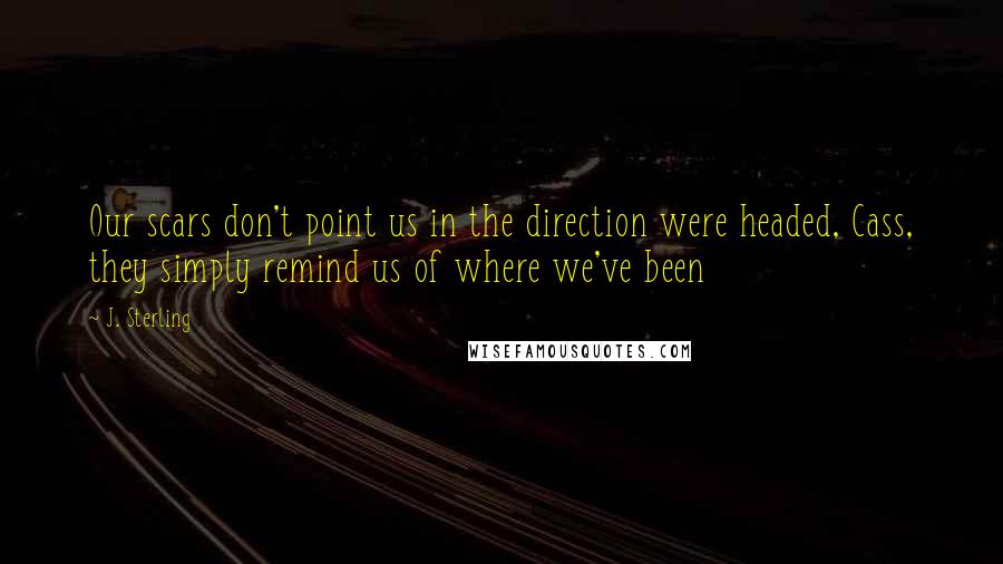 J. Sterling Quotes: Our scars don't point us in the direction were headed, Cass, they simply remind us of where we've been