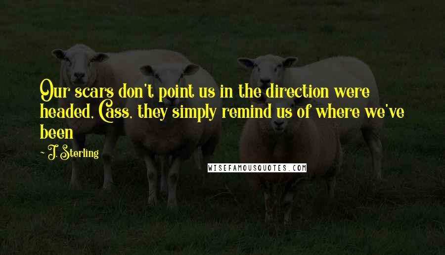 J. Sterling Quotes: Our scars don't point us in the direction were headed, Cass, they simply remind us of where we've been