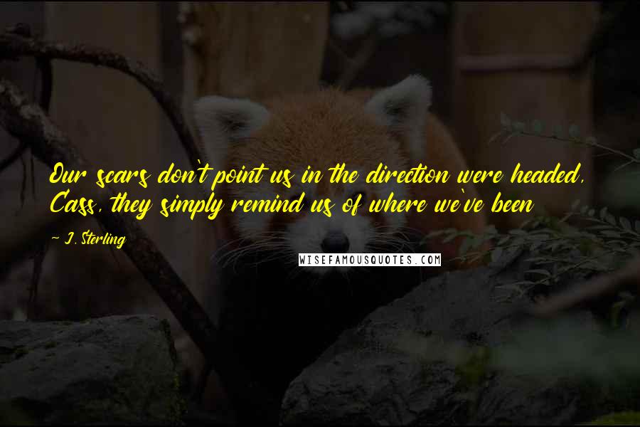 J. Sterling Quotes: Our scars don't point us in the direction were headed, Cass, they simply remind us of where we've been
