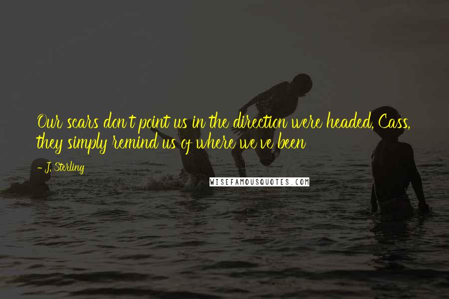 J. Sterling Quotes: Our scars don't point us in the direction were headed, Cass, they simply remind us of where we've been