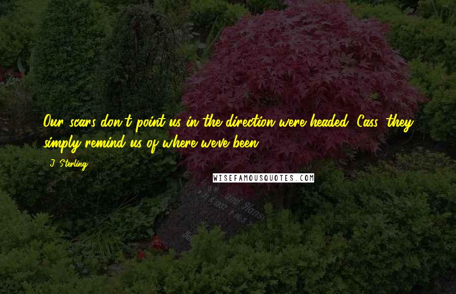 J. Sterling Quotes: Our scars don't point us in the direction were headed, Cass, they simply remind us of where we've been