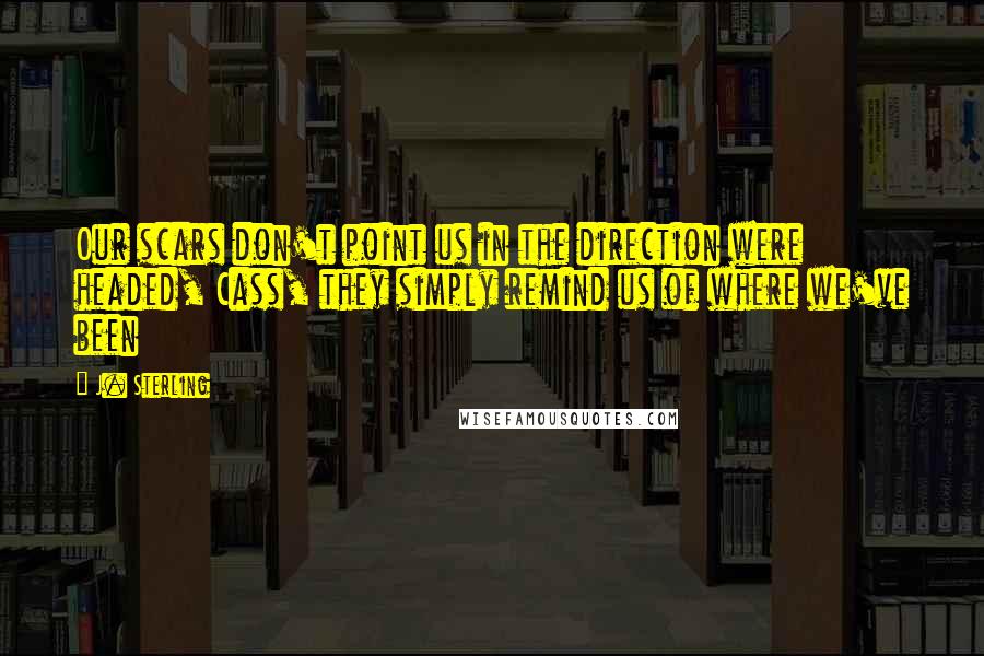 J. Sterling Quotes: Our scars don't point us in the direction were headed, Cass, they simply remind us of where we've been