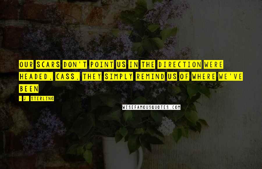 J. Sterling Quotes: Our scars don't point us in the direction were headed, Cass, they simply remind us of where we've been