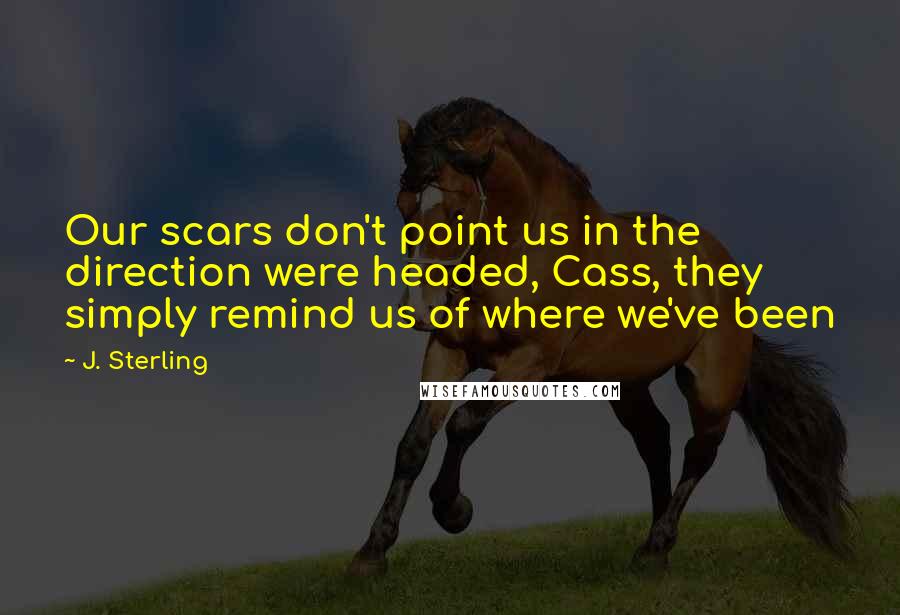 J. Sterling Quotes: Our scars don't point us in the direction were headed, Cass, they simply remind us of where we've been