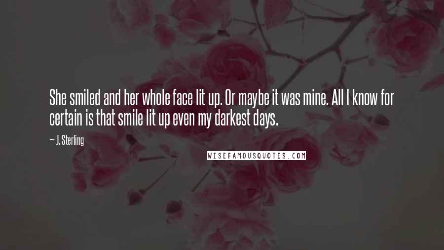 J. Sterling Quotes: She smiled and her whole face lit up. Or maybe it was mine. All I know for certain is that smile lit up even my darkest days.