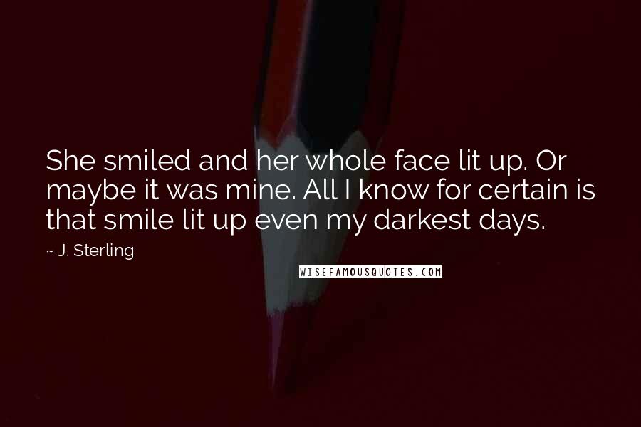 J. Sterling Quotes: She smiled and her whole face lit up. Or maybe it was mine. All I know for certain is that smile lit up even my darkest days.