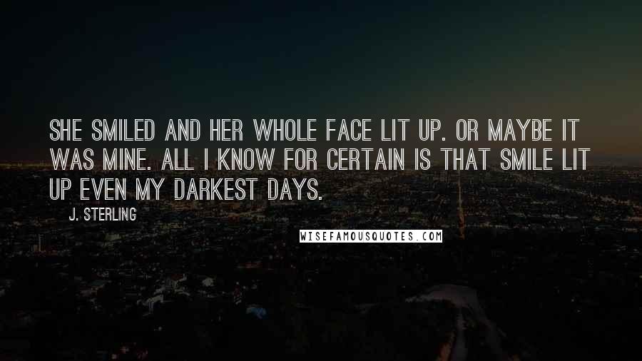 J. Sterling Quotes: She smiled and her whole face lit up. Or maybe it was mine. All I know for certain is that smile lit up even my darkest days.