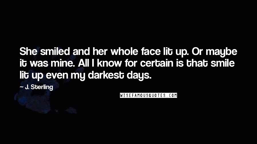 J. Sterling Quotes: She smiled and her whole face lit up. Or maybe it was mine. All I know for certain is that smile lit up even my darkest days.