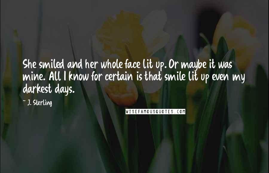 J. Sterling Quotes: She smiled and her whole face lit up. Or maybe it was mine. All I know for certain is that smile lit up even my darkest days.
