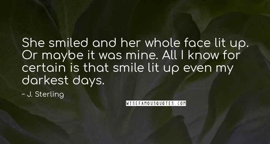 J. Sterling Quotes: She smiled and her whole face lit up. Or maybe it was mine. All I know for certain is that smile lit up even my darkest days.