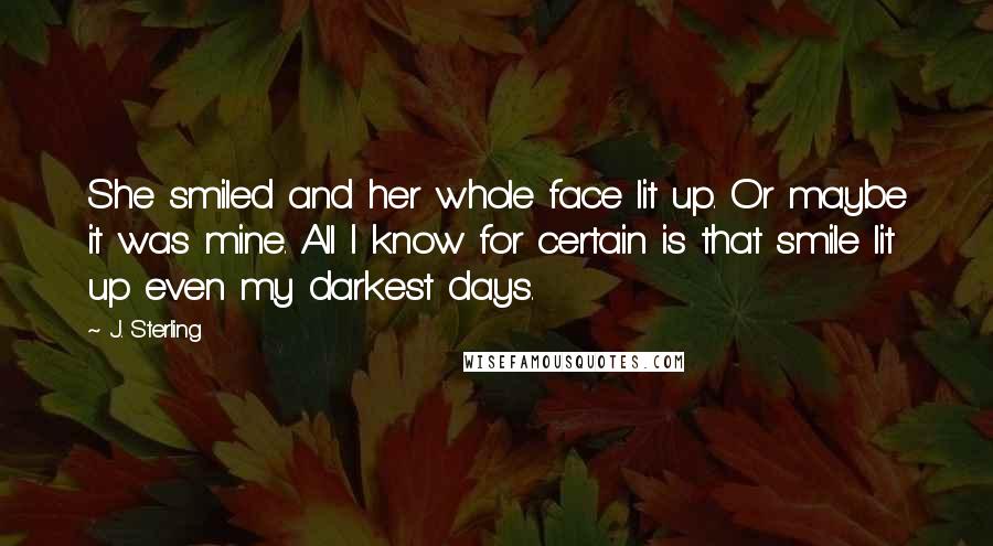 J. Sterling Quotes: She smiled and her whole face lit up. Or maybe it was mine. All I know for certain is that smile lit up even my darkest days.