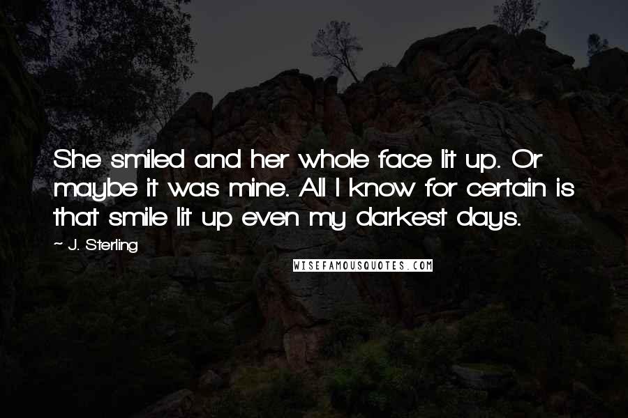 J. Sterling Quotes: She smiled and her whole face lit up. Or maybe it was mine. All I know for certain is that smile lit up even my darkest days.