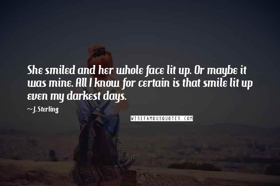 J. Sterling Quotes: She smiled and her whole face lit up. Or maybe it was mine. All I know for certain is that smile lit up even my darkest days.
