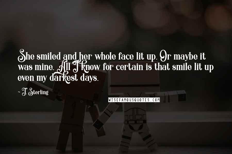 J. Sterling Quotes: She smiled and her whole face lit up. Or maybe it was mine. All I know for certain is that smile lit up even my darkest days.
