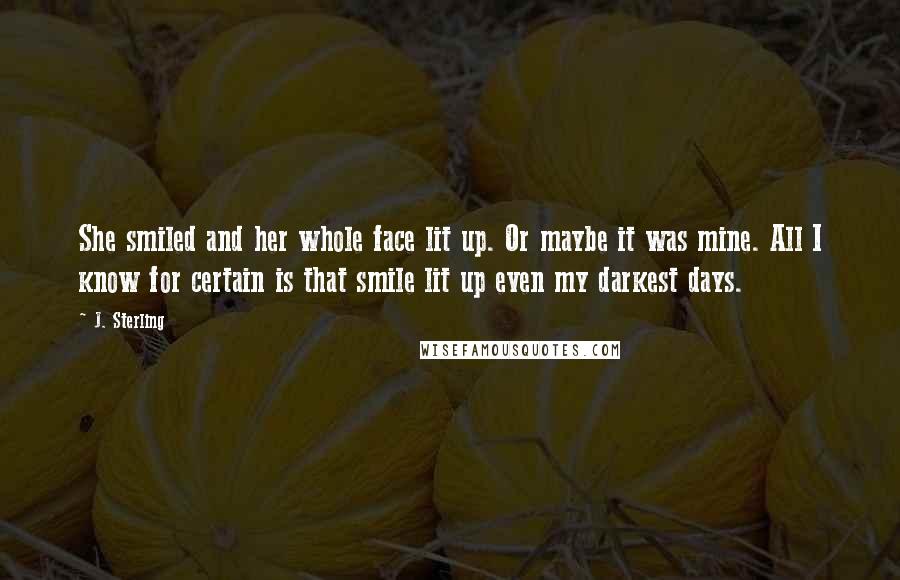 J. Sterling Quotes: She smiled and her whole face lit up. Or maybe it was mine. All I know for certain is that smile lit up even my darkest days.
