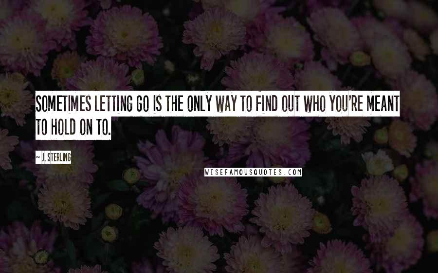 J. Sterling Quotes: Sometimes letting go is the only way to find out who you're meant to hold on to.