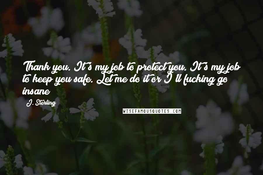 J. Sterling Quotes: Thank you. It's my job to protect you. It's my job to keep you safe. Let me do it or I'll fucking go insane