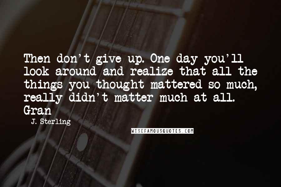 J. Sterling Quotes: Then don't give up. One day you'll look around and realize that all the things you thought mattered so much, really didn't matter much at all.- Gran