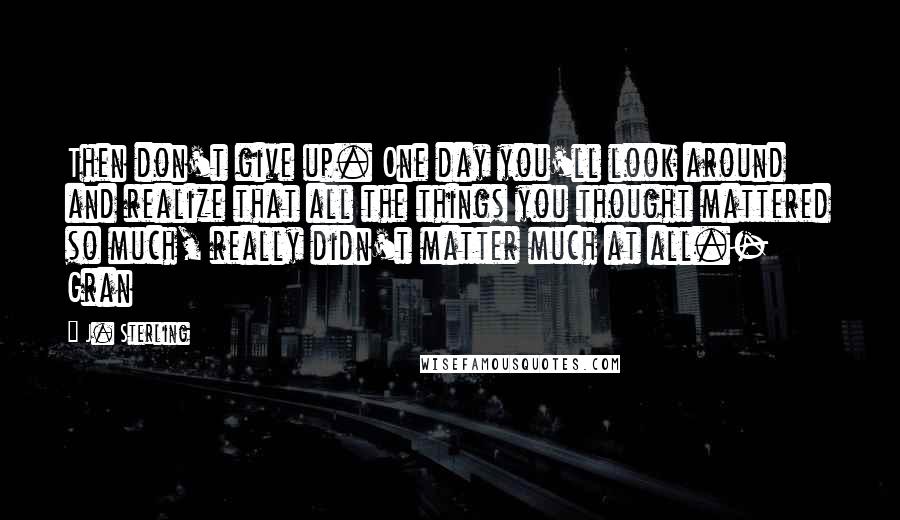 J. Sterling Quotes: Then don't give up. One day you'll look around and realize that all the things you thought mattered so much, really didn't matter much at all.- Gran