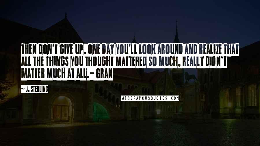 J. Sterling Quotes: Then don't give up. One day you'll look around and realize that all the things you thought mattered so much, really didn't matter much at all.- Gran