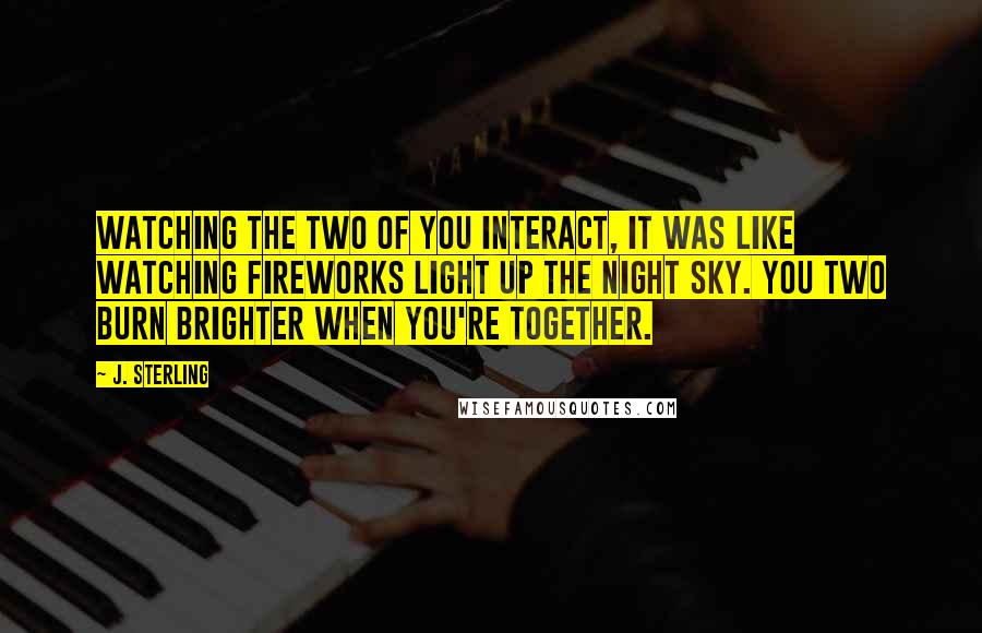 J. Sterling Quotes: Watching the two of you interact, it was like watching fireworks light up the night sky. You two burn brighter when you're together.