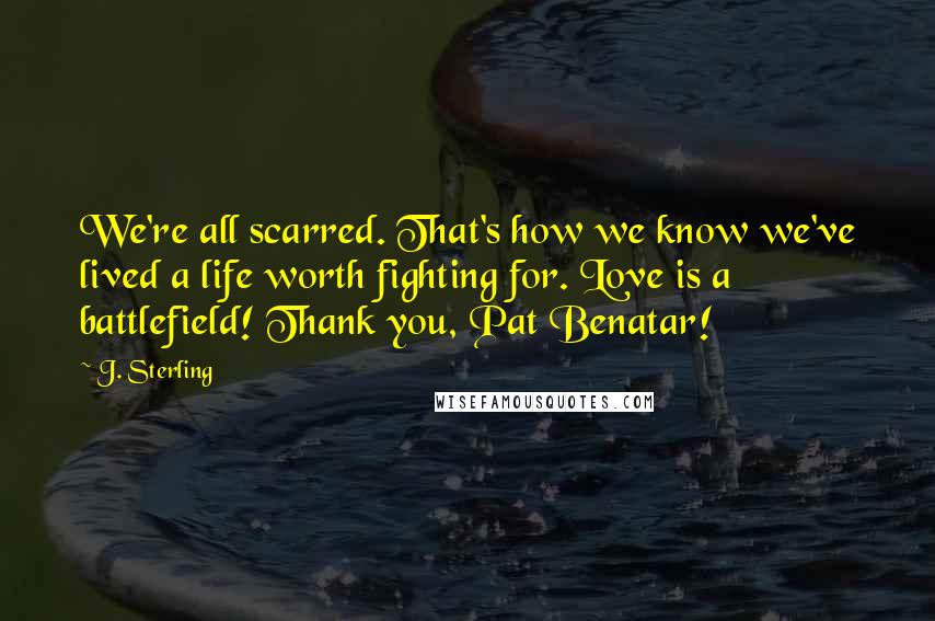 J. Sterling Quotes: We're all scarred. That's how we know we've lived a life worth fighting for. Love is a battlefield! Thank you, Pat Benatar!