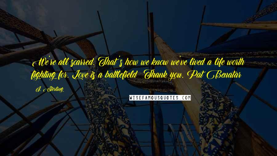 J. Sterling Quotes: We're all scarred. That's how we know we've lived a life worth fighting for. Love is a battlefield! Thank you, Pat Benatar!