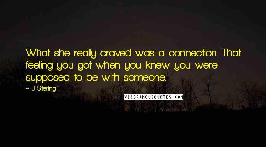 J. Sterling Quotes: What she really craved was a connection. That feeling you got when you knew you were supposed to be with someone.