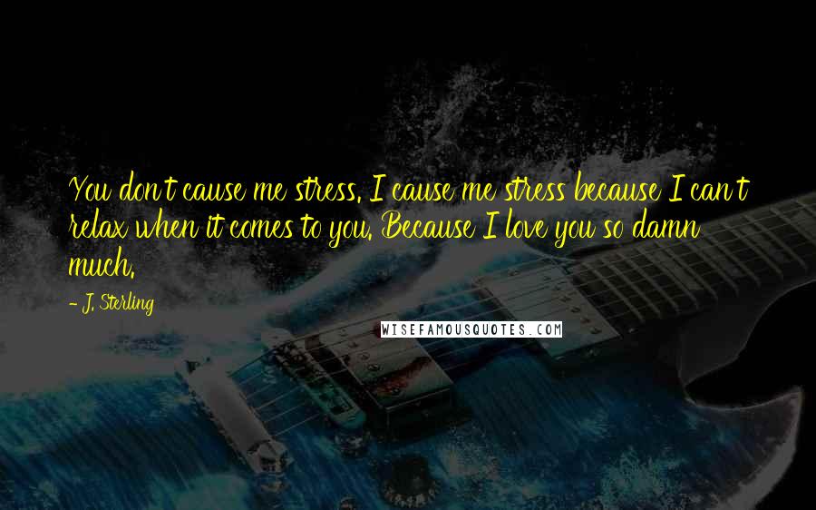 J. Sterling Quotes: You don't cause me stress. I cause me stress because I can't relax when it comes to you. Because I love you so damn much.