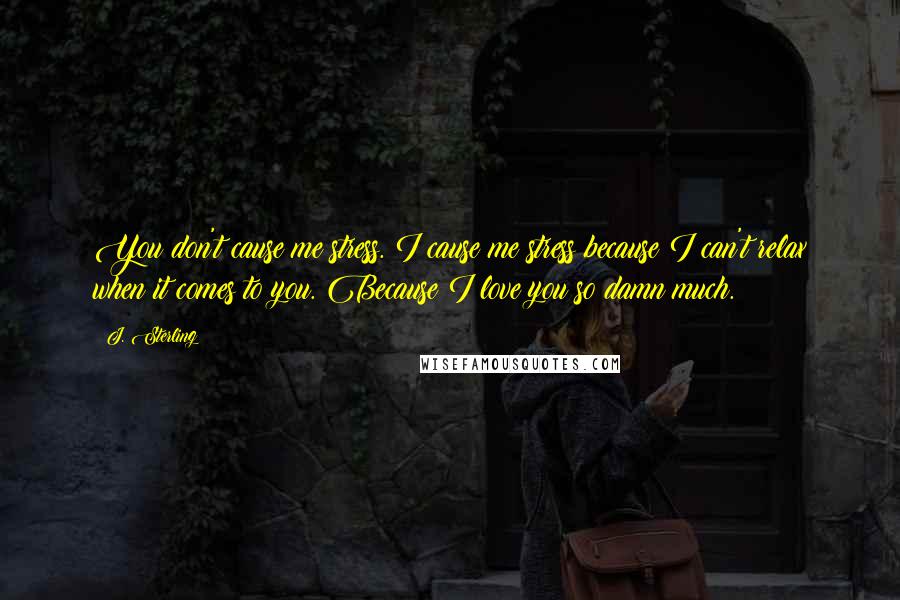 J. Sterling Quotes: You don't cause me stress. I cause me stress because I can't relax when it comes to you. Because I love you so damn much.