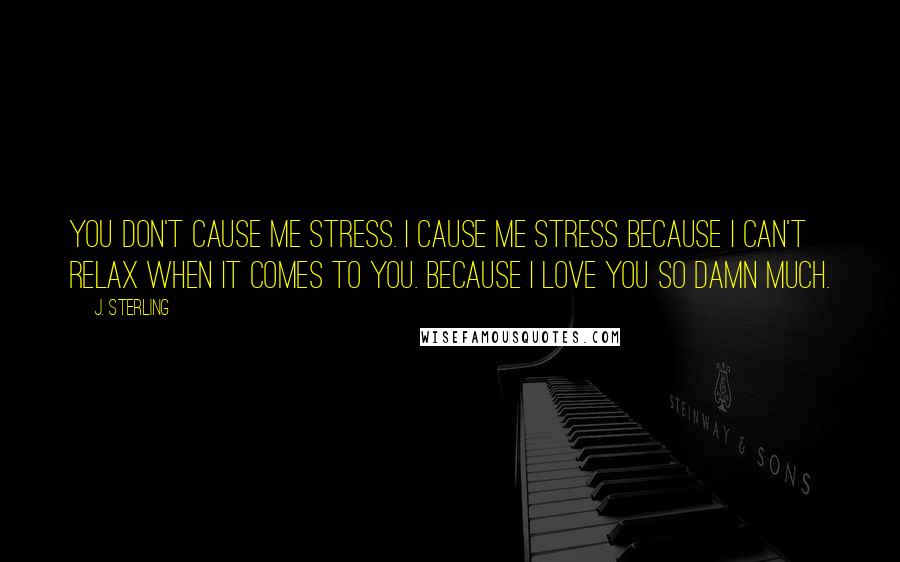 J. Sterling Quotes: You don't cause me stress. I cause me stress because I can't relax when it comes to you. Because I love you so damn much.