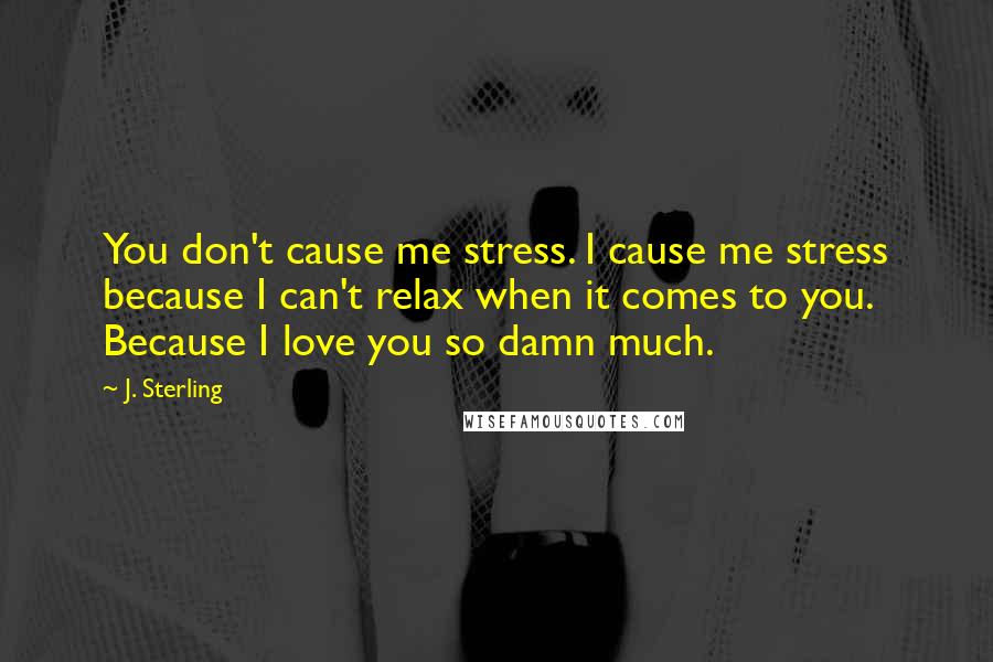 J. Sterling Quotes: You don't cause me stress. I cause me stress because I can't relax when it comes to you. Because I love you so damn much.