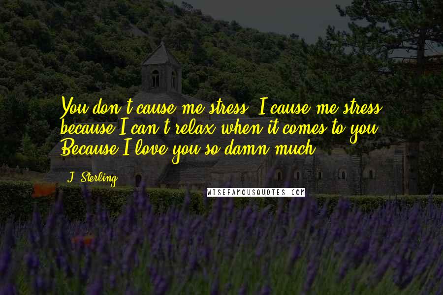 J. Sterling Quotes: You don't cause me stress. I cause me stress because I can't relax when it comes to you. Because I love you so damn much.