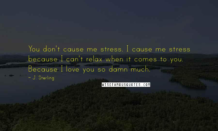 J. Sterling Quotes: You don't cause me stress. I cause me stress because I can't relax when it comes to you. Because I love you so damn much.