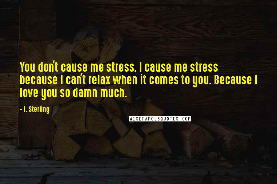 J. Sterling Quotes: You don't cause me stress. I cause me stress because I can't relax when it comes to you. Because I love you so damn much.